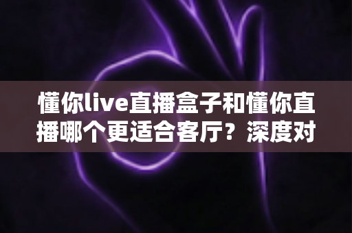 懂你live直播盒子和懂你直播哪个更适合客厅？深度对比助你打造理想家庭观影中心