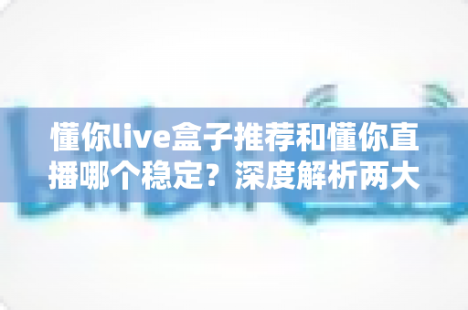 懂你live盒子推荐和懂你直播哪个稳定？深度解析两大观看方式的稳定性差异与实用选购指南