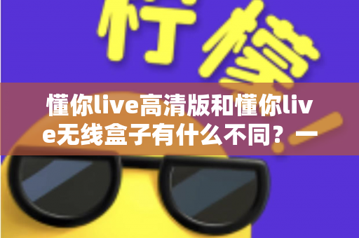懂你live高清版和懂你live无线盒子有什么不同？一篇讲透两大版本差异的实用选购指南