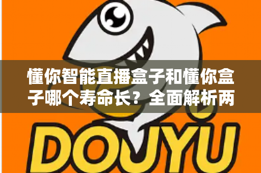 懂你智能直播盒子和懂你盒子哪个寿命长?全面解析两款设备使用寿命与延长技巧的实用指南 懂你智能直播盒子和懂你盒子哪个寿命长?全面解析两款设备使用寿命与延长技巧的实用指南
