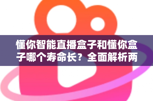 懂你智能直播盒子和懂你盒子哪个寿命长？全面解析两款设备使用寿命与延长技巧的实用指南