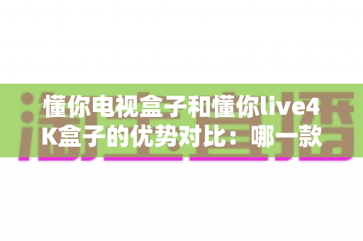 懂你电视盒子和懂你live4K盒子的优势对比:哪一款电视盒子更适合你的家庭娱乐? 懂你电视盒子和懂你live4K盒子的优势对比:哪一款电视盒子更适合你的家庭娱乐?