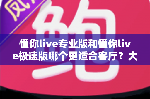 懂你live专业版和懂你live极速版哪个更适合客厅？大屏K歌影音体验全面对比与家庭选购实用指南