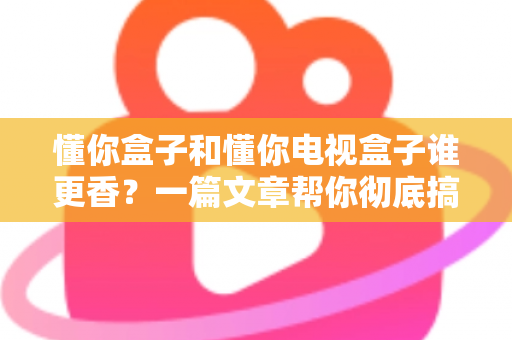 懂你盒子和懂你电视盒子谁更香?一篇文章帮你彻底搞懂选购难题 懂你盒子和懂你电视盒子谁更香?一篇文章帮你彻底搞懂选购难题