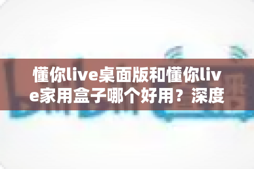 懂你live桌面版和懂你live家用盒子哪个好用？深度对比评测助你轻松选对不踩坑