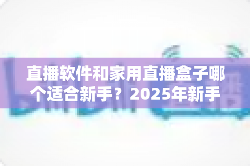 直播软件和家用直播盒子哪个适合新手？2025年新手主播入门设备选择完全指南
