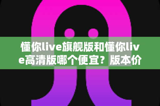 懂你live旗舰版和懂你live高清版哪个便宜？版本价格差异全解析与高性价比选购指南