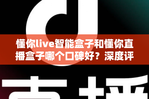 懂你live智能盒子和懂你直播盒子哪个口碑好？深度评测对比助你选对不踩坑