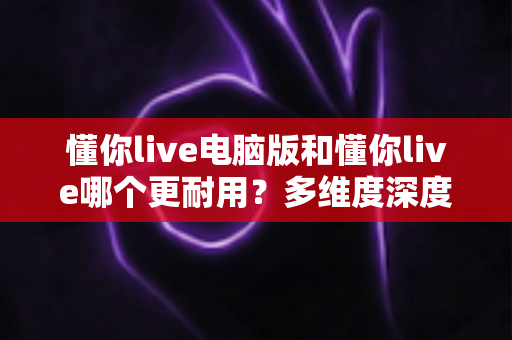 懂你live电脑版和懂你live哪个更耐用？多维度深度对比与实用选择指南