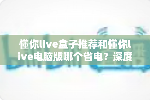 懂你live盒子推荐和懂你live电脑版哪个省电？深度功耗对比与实用选购指南