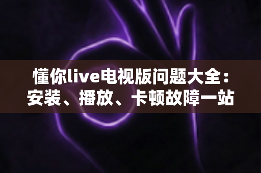 懂你live电视版问题大全：安装、播放、卡顿故障一站式排查解决指南