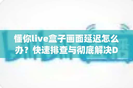 懂你live盒子画面延迟怎么办？快速排查与彻底解决Delay问题的完整指南