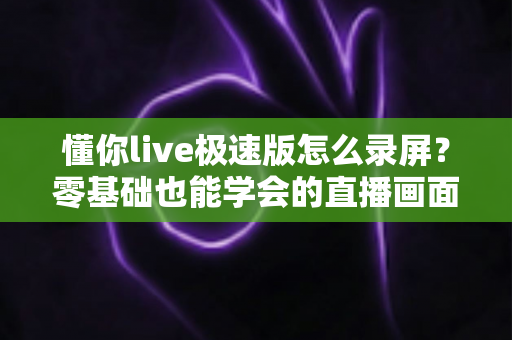 懂你live极速版怎么录屏？零基础也能学会的直播画面保存全攻略