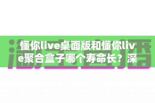 懂你live桌面版和懂你live聚合盒子哪个寿命长？深度解析两款产品的真实使用年限与保养攻略