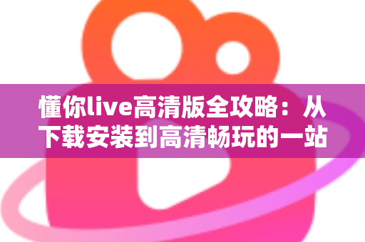 懂你live高清版全攻略:从下载安装到高清畅玩的一站式实用指南 懂你live高清版全攻略:从下载安装到高清畅玩的一站式实用指南