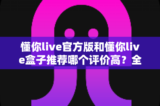 懂你live官方版和懂你live盒子推荐哪个评价高?全面对比测评帮你选出更适合的那一款 懂你live官方版和懂你live盒子推荐哪个评价高?全面对比测评帮你选出更适合的那一款