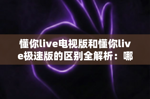 懂你live电视版和懂你live极速版的区别全解析：哪个版本更适合你的观影需求？