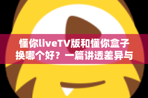懂你liveTV版和懂你盒子换哪个好？一篇讲透差异与选择的实用指南