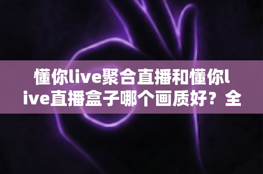 懂你live聚合直播和懂你live直播盒子哪个画质好？全方位画质对比与实用选择指南