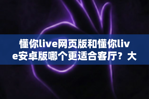 懂你live网页版和懂你live安卓版哪个更适合客厅？大屏观影场景深度对比全解析