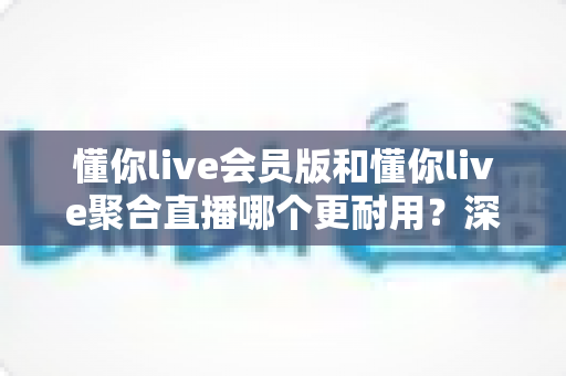 懂你live会员版和懂你live聚合直播哪个更耐用？深度对比分析与选购指南