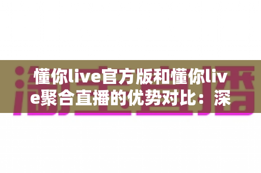 懂你live官方版和懂你live聚合直播的优势对比：深度解析两大版本，帮你找到最佳观播方案