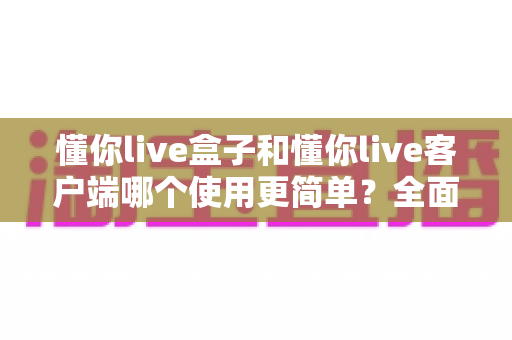 懂你live盒子和懂你live客户端哪个使用更简单？全面对比解析助你轻松选择