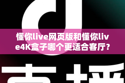 懂你live网页版和懂你live4K盒子哪个更适合客厅？深度对比帮你选出最佳大屏观影方案