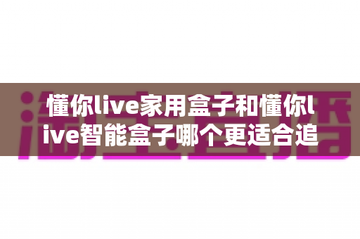 懂你live家用盒子和懂你live智能盒子哪个更适合追剧？2025年追剧神器选购全攻略