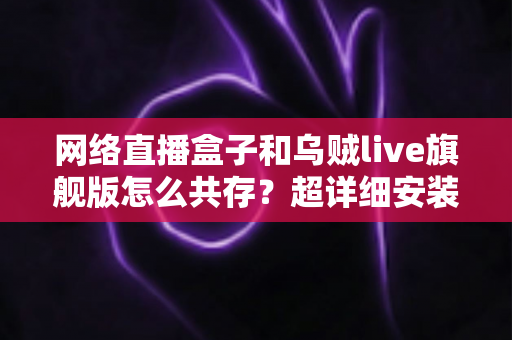 网络直播盒子和乌贼live旗舰版怎么共存？超详细安装设置与优化技巧全解析
