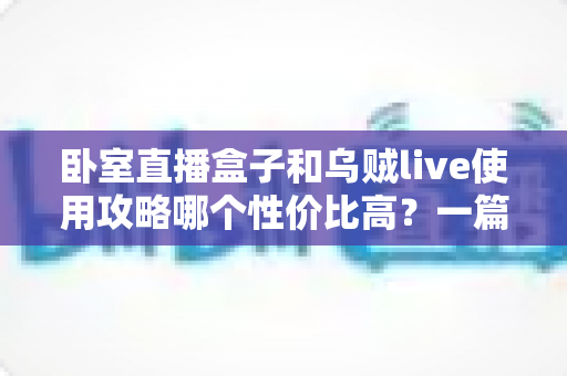卧室直播盒子和乌贼live使用攻略哪个性价比高？一篇文章帮你选对开播装备