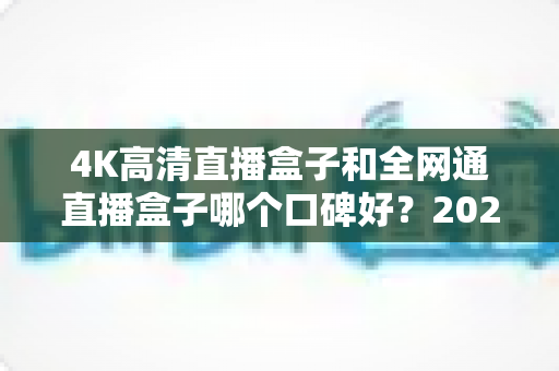 4K高清直播盒子和全网通直播盒子哪个口碑好？2025年选购深度评测与避坑指南