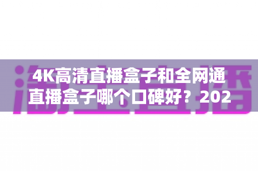 4K高清直播盒子和全网通直播盒子哪个口碑好？2025年选购深度评测与避坑指南