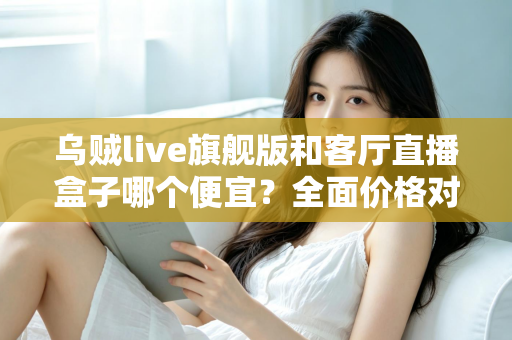 乌贼live旗舰版和客厅直播盒子哪个便宜？全面价格对比与选购指南一文读懂