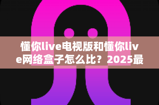 懂你live电视版和懂你live网络盒子怎么比？2025最全对比指南，帮你选对家庭大屏观影方案