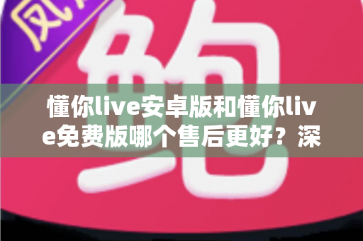 懂你live安卓版和懂你live免费版哪个售后更好？深度对比解析，帮你选对版本不吃亏