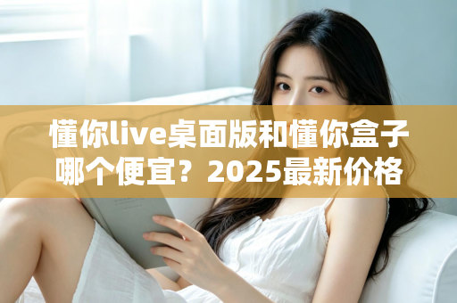 懂你live桌面版和懂你盒子哪个便宜?2025最新价格对比与高性价比选购指南 懂你live桌面版和懂你盒子哪个便宜?2025最新价格对比与高性价比选购指南