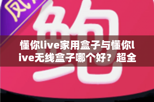 懂你live家用盒子与懂你live无线盒子哪个好？超全对比评测，看完不再纠结！