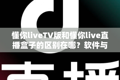 懂你liveTV版和懂你live直播盒子的区别在哪？软件与硬件六大维度全解析，看完不踩坑