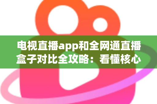 电视直播app和全网通直播盒子对比全攻略：看懂核心差异，家庭大屏观影少走弯路