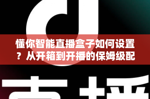 懂你智能直播盒子如何设置？从开箱到开播的保姆级配置教程与实用避坑指南