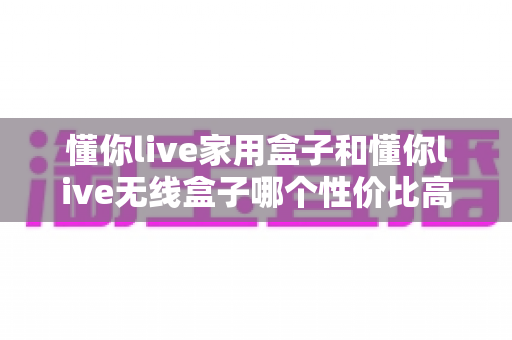 懂你live家用盒子和懂你live无线盒子哪个性价比高？全方位深度对比评测助你理性选购不踩坑