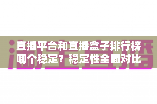 直播平台和直播盒子排行榜哪个稳定?稳定性全面对比与避坑指南 直播平台和直播盒子排行榜哪个稳定?稳定性全面对比与避坑指南