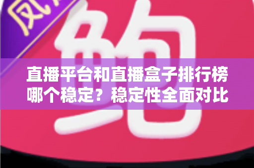 直播平台和直播盒子排行榜哪个稳定？稳定性全面对比与避坑指南