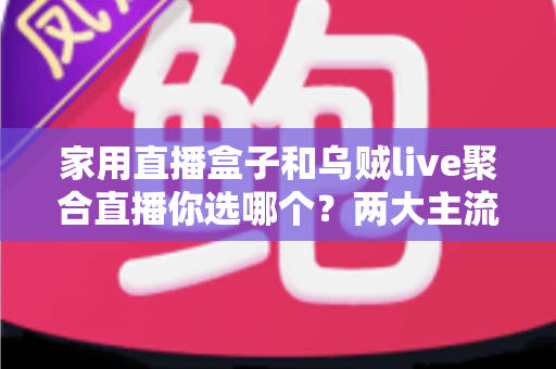 家用直播盒子和乌贼live聚合直播你选哪个？两大主流电视直播方案全方位对比评测与实用选购指南