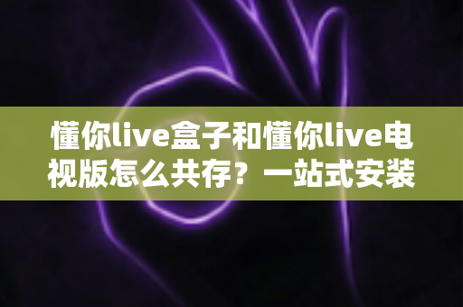懂你live盒子和懂你live电视版怎么共存?一站式安装配置与使用全攻略 懂你live盒子和懂你live电视版怎么共存?一站式安装配置与使用全攻略