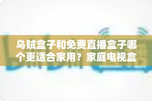乌贼盒子和免费直播盒子哪个更适合家用?家庭电视盒子超全对比与避坑选购指南 乌贼盒子和免费直播盒子哪个更适合家用?家庭电视盒子超全对比与避坑选购指南