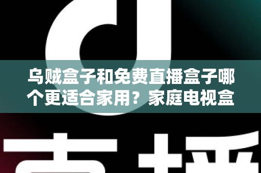 乌贼盒子和免费直播盒子哪个更适合家用？家庭电视盒子超全对比与避坑选购指南