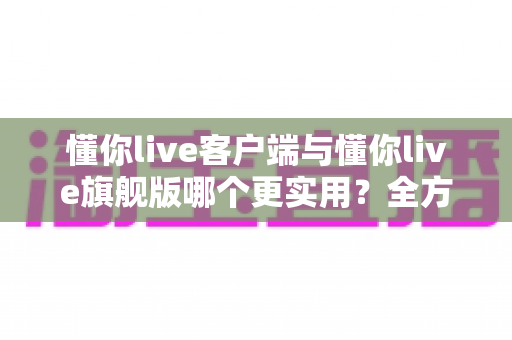 懂你live客户端与懂你live旗舰版哪个更实用？全方位深度对比助你做出明智选择