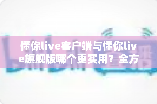 懂你live客户端与懂你live旗舰版哪个更实用？全方位深度对比助你做出明智选择
